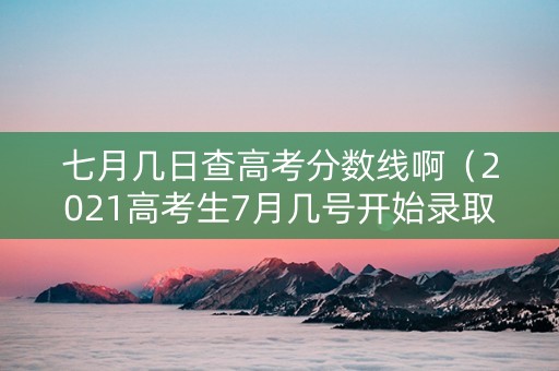 七月几日查高考分数线啊（2021高考生7月几号开始录取）