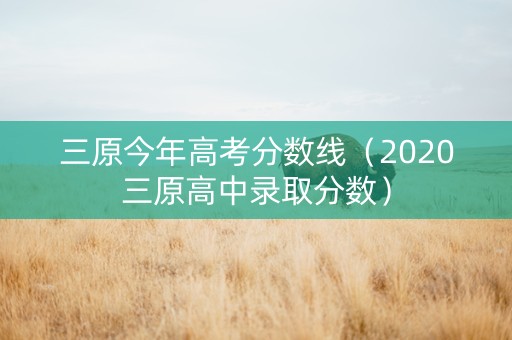 三原今年高考分数线（2020三原高中录取分数）