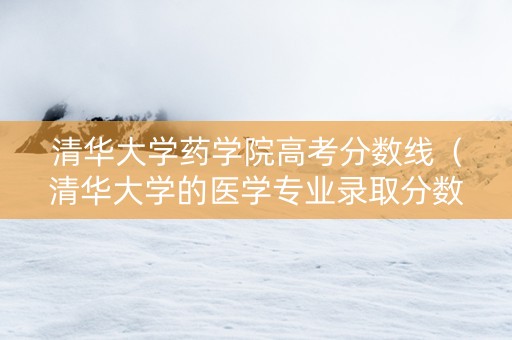 清华大学药学院高考分数线（清华大学的医学专业录取分数线）