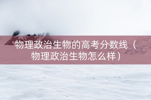 物理政治生物的高考分数线（物理政治生物怎么样）