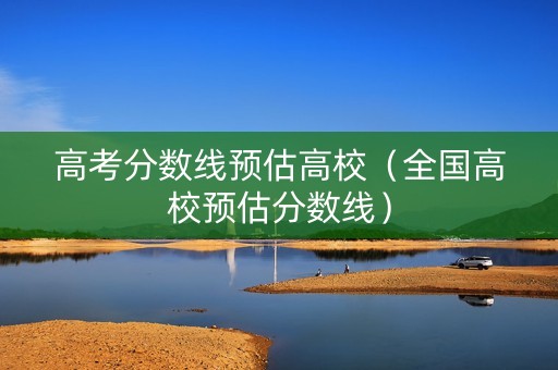 高考分数线预估高校（全国高校预估分数线）