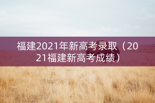 福建2021年新高考录取（2021福建新高考成绩）