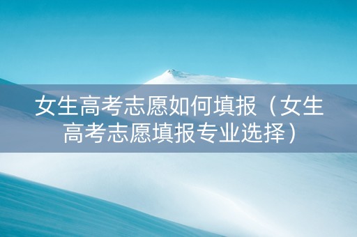 女生高考志愿如何填报（女生高考志愿填报专业选择）