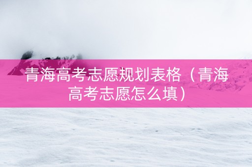 青海高考志愿规划表格（青海高考志愿怎么填）