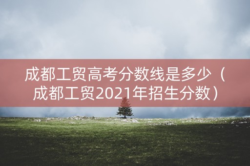 成都工贸高考分数线是多少（成都工贸2021年招生分数）
