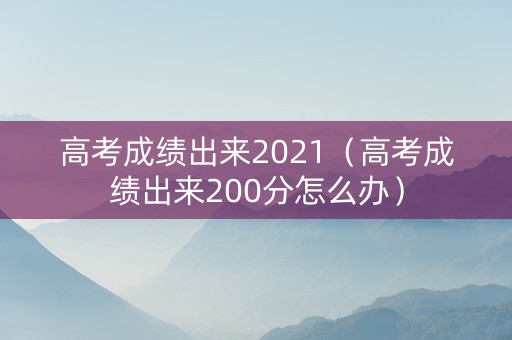 高考成绩出来2021（高考成绩出来200分怎么办）