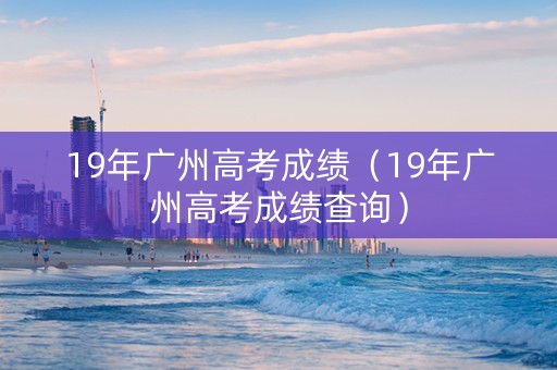 19年广州高考成绩（19年广州高考成绩查询）
