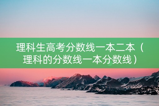 理科生高考分数线一本二本（理科的分数线一本分数线）
