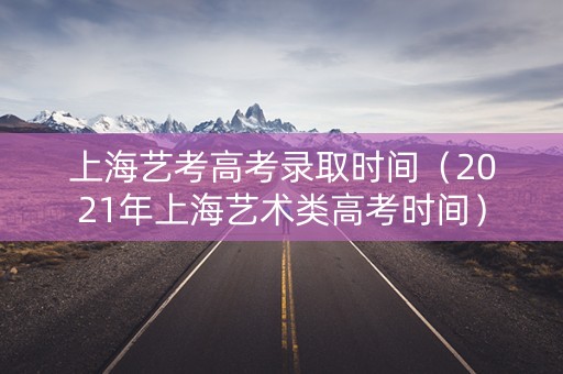 上海艺考高考录取时间（2021年上海艺术类高考时间）