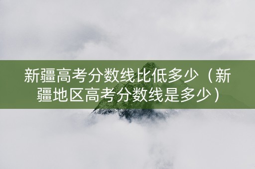 新疆高考分数线比低多少（新疆地区高考分数线是多少）