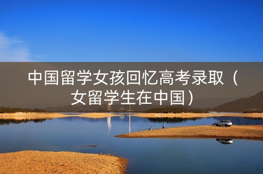 中国留学女孩回忆高考录取（女留学生在中国）