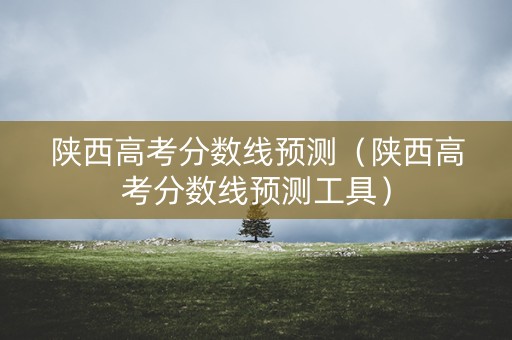 陕西高考分数线预测（陕西高考分数线预测工具）