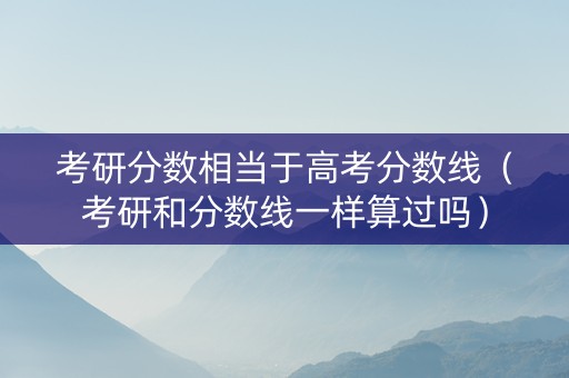 考研分数相当于高考分数线（考研和分数线一样算过吗）