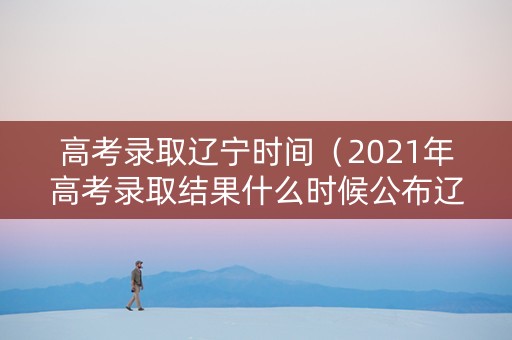 高考录取辽宁时间（2021年高考录取结果什么时候公布辽宁）