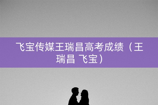 飞宝传媒王瑞昌高考成绩（王瑞昌 飞宝）