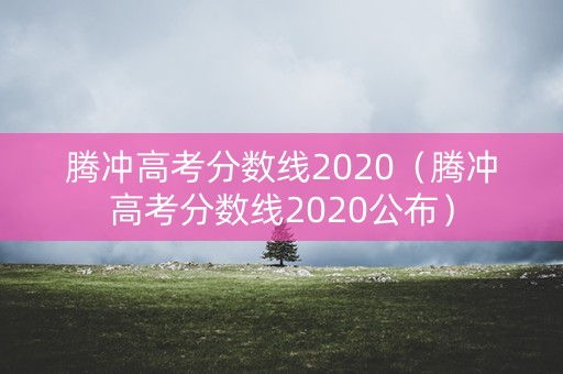 腾冲高考分数线2020（腾冲高考分数线2020公布）