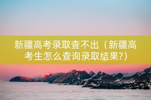 新疆高考录取查不出（新疆高考生怎么查询录取结果?）