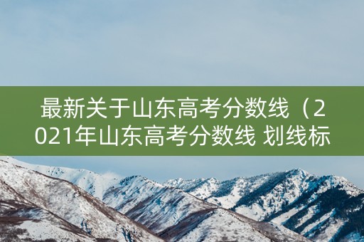 最新关于山东高考分数线（2021年山东高考分数线 划线标准）