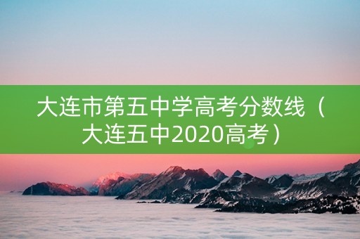 大连市第五中学高考分数线（大连五中2020高考）