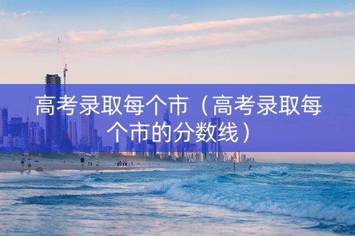 高考录取每个市（高考录取每个市的分数线）