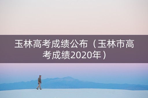 玉林高考成绩公布（玉林市高考成绩2020年）