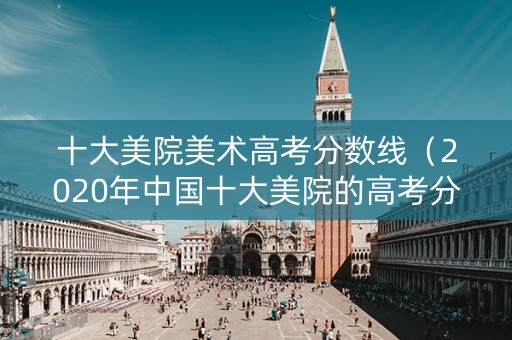 十大美院美术高考分数线（2020年中国十大美院的高考分数线）