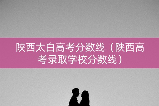 陕西太白高考分数线（陕西高考录取学校分数线）