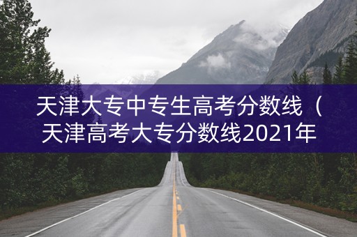 天津大专中专生高考分数线（天津高考大专分数线2021年公布）