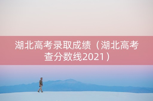 湖北高考录取成绩（湖北高考查分数线2021）