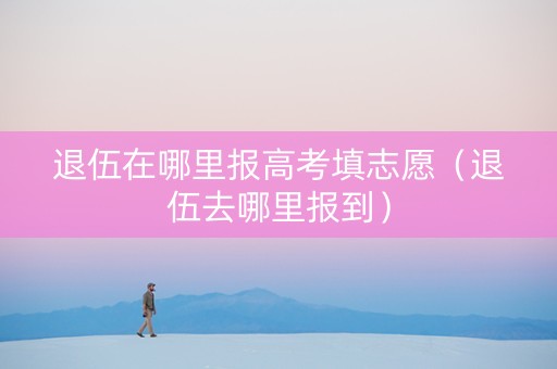 退伍在哪里报高考填志愿（退伍去哪里报到）