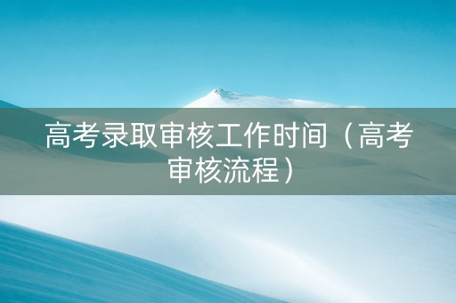 高考录取审核工作时间（高考审核流程）
