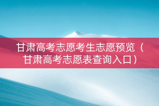 甘肃高考志愿考生志愿预览（甘肃高考志愿表查询入口）