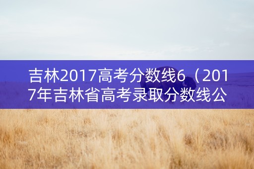 吉林2017高考分数线6（2017年吉林省高考录取分数线公布）