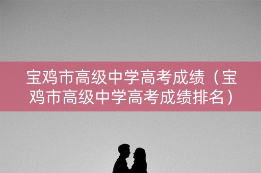 宝鸡市高级中学高考成绩（宝鸡市高级中学高考成绩排名）