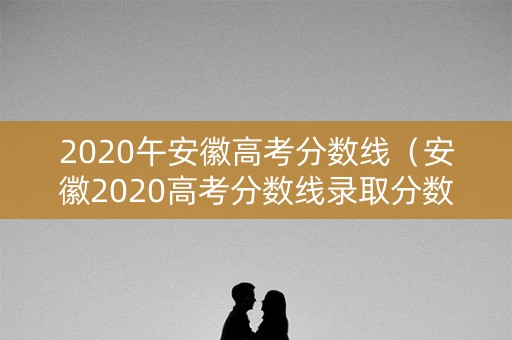 2020午安徽高考分数线（安徽2020高考分数线录取分数线）
