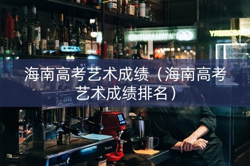 海南高考艺术成绩（海南高考艺术成绩排名）