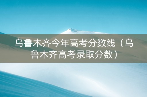 乌鲁木齐今年高考分数线（乌鲁木齐高考录取分数）