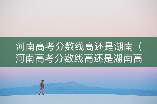 河南高考分数线高还是湖南（河南高考分数线高还是湖南高）