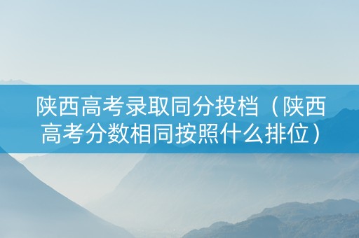 陕西高考录取同分投档（陕西高考分数相同按照什么排位）