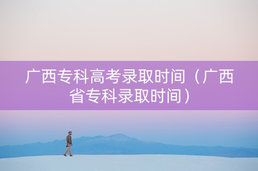 广西专科高考录取时间（广西省专科录取时间）