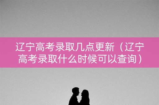辽宁高考录取几点更新（辽宁高考录取什么时候可以查询）