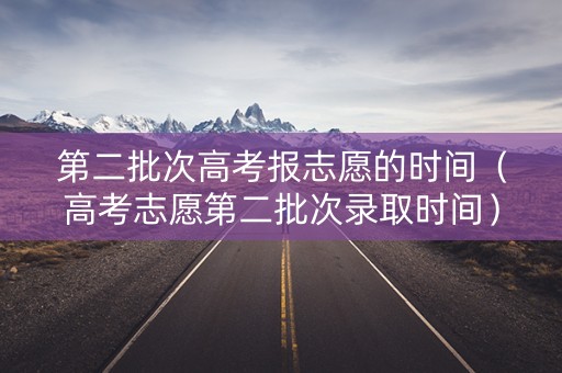 第二批次高考报志愿的时间（高考志愿第二批次录取时间）