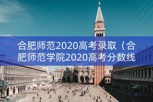 合肥师范2020高考录取（合肥师范学院2020高考分数线）
