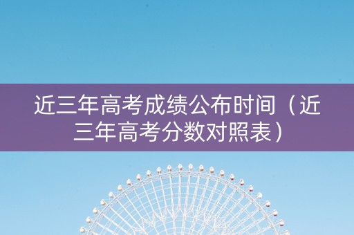近三年高考成绩公布时间（近三年高考分数对照表）