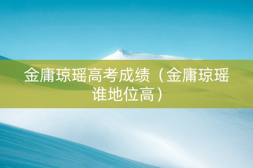 金庸琼瑶高考成绩（金庸琼瑶谁地位高）