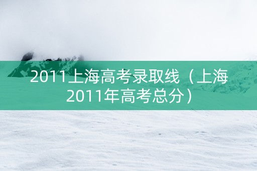 2011上海高考录取线（上海2011年高考总分）