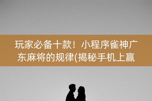 玩家必备十款！小程序雀神广东麻将的规律(揭秘手机上赢的诀窍)