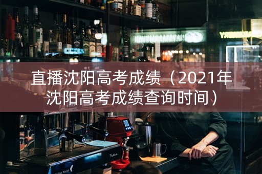 直播沈阳高考成绩（2021年沈阳高考成绩查询时间）