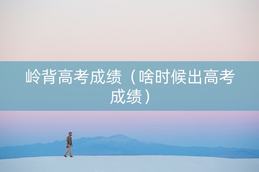 岭背高考成绩（啥时候出高考成绩）