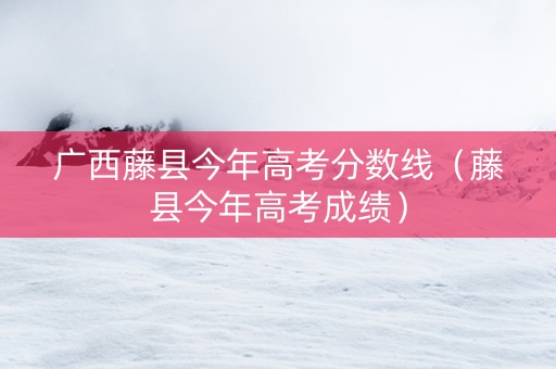 广西藤县今年高考分数线（藤县今年高考成绩）